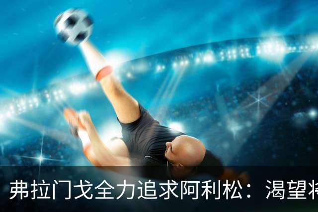 弗拉门戈全力追求阿利松：渴望将他带回巴西